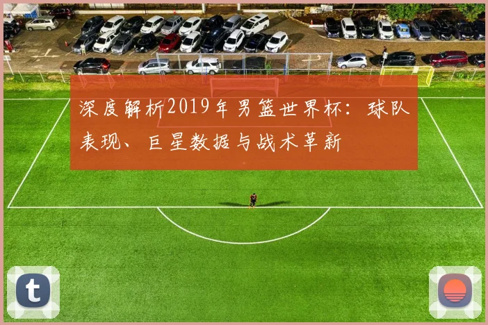 深度解析2019年男篮世界杯：球队表现、巨星数据与战术革新