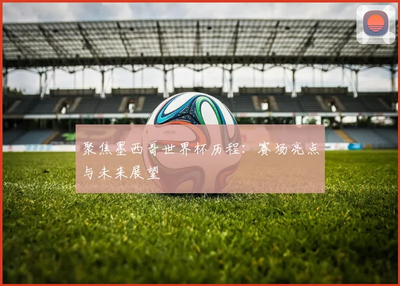 聚焦墨西哥世界杯历程：赛场亮点与未来展望